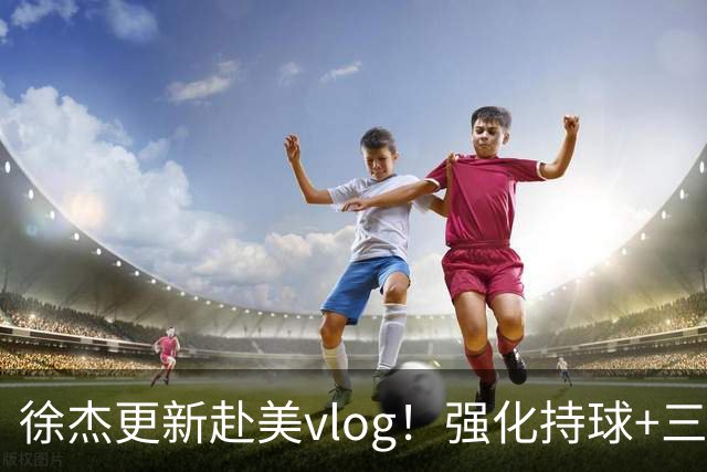 徐杰更新赴美vlog！强化持球+三分+中投，期待下赛季杜锋多给球权